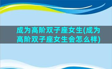 成为高阶双子座女生(成为高阶双子座女生会怎么样)