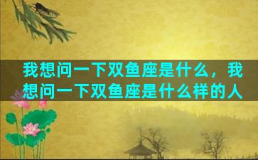 我想问一下双鱼座是什么，我想问一下双鱼座是什么样的人