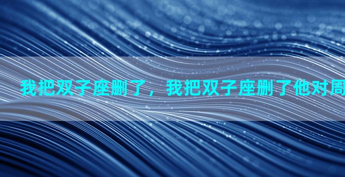我把双子座删了，我把双子座删了他对周围却很主动