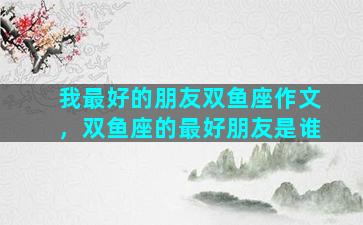 我最好的朋友双鱼座作文，双鱼座的最好朋友是谁