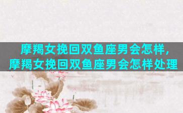 摩羯女挽回双鱼座男会怎样,摩羯女挽回双鱼座男会怎样处理