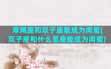 摩羯座和双子座能成为闺蜜(双子座和什么星座能成为闺蜜)