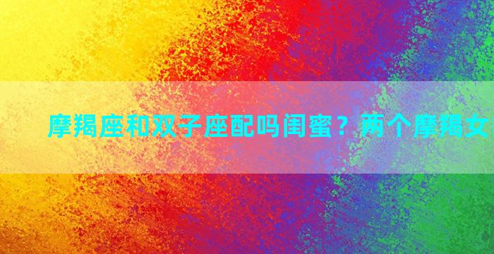 摩羯座和双子座配吗闺蜜？两个摩羯女能闺蜜吗