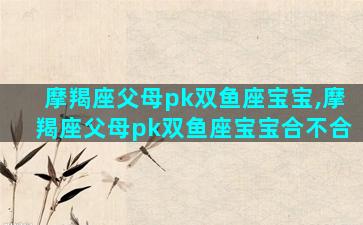 摩羯座父母pk双鱼座宝宝,摩羯座父母pk双鱼座宝宝合不合