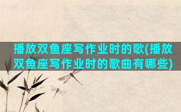 播放双鱼座写作业时的歌(播放双鱼座写作业时的歌曲有哪些)