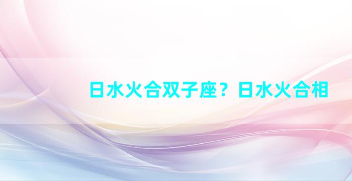 日水火合双子座？日水火合相