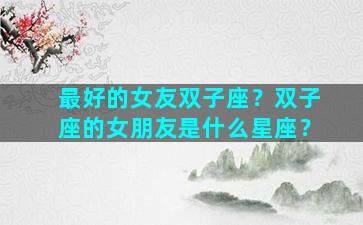 最好的女友双子座？双子座的女朋友是什么星座？