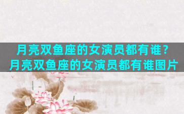 月亮双鱼座的女演员都有谁？月亮双鱼座的女演员都有谁图片