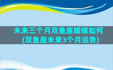 未来三个月双鱼座婚姻如何(双鱼座未来3个月运势)