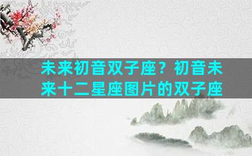 未来初音双子座？初音未来十二星座图片的双子座