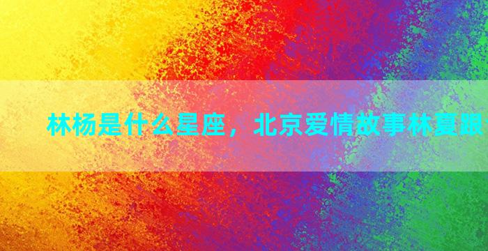 林杨是什么星座，北京爱情故事林夏跟谁在一起