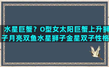 水星巨蟹？O型女太阳巨蟹上升狮子月亮双鱼水星狮子金星双子性格特点n