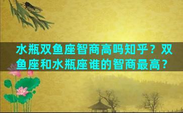 水瓶双鱼座智商高吗知乎？双鱼座和水瓶座谁的智商最高？