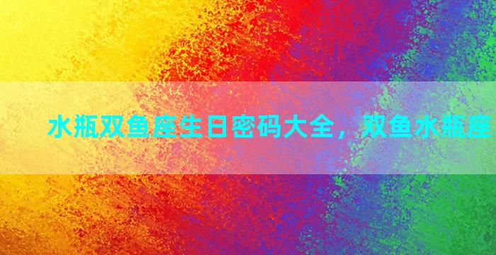 水瓶双鱼座生日密码大全，双鱼水瓶座出生日期