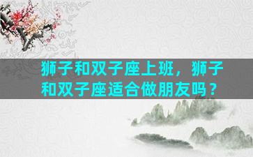 狮子和双子座上班，狮子和双子座适合做朋友吗？