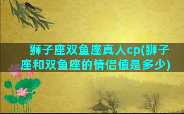 狮子座双鱼座真人cp(狮子座和双鱼座的情侣值是多少)