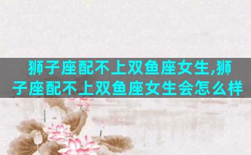 狮子座配不上双鱼座女生,狮子座配不上双鱼座女生会怎么样