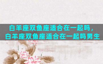 白羊座双鱼座适合在一起吗，白羊座双鱼座适合在一起吗男生