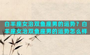 白羊座女治双鱼座男的运势？白羊座女治双鱼座男的运势怎么样