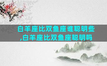 白羊座比双鱼座谁聪明些,白羊座比双鱼座聪明吗
