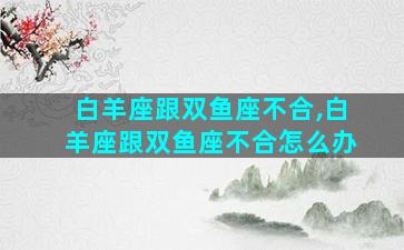 白羊座跟双鱼座不合,白羊座跟双鱼座不合怎么办