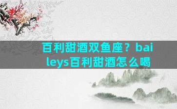 百利甜酒双鱼座？baileys百利甜酒怎么喝