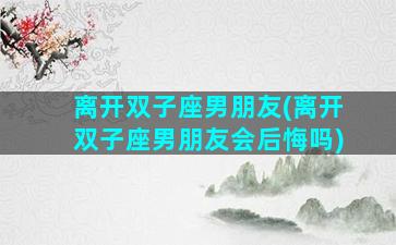 离开双子座男朋友(离开双子座男朋友会后悔吗)