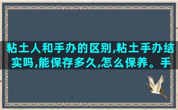 粘土人和手办的区别,粘土手办结实吗,能保存多久,怎么保养。手办选哪种好
