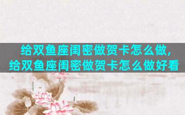 给双鱼座闺密做贺卡怎么做,给双鱼座闺密做贺卡怎么做好看