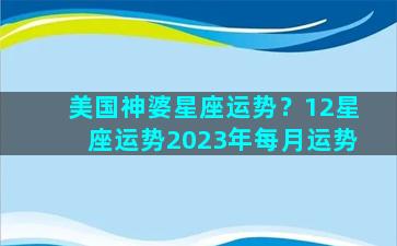 美国神婆星座运势？12星座运势2023年每月运势