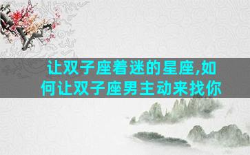 让双子座着迷的星座,如何让双子座男主动来找你