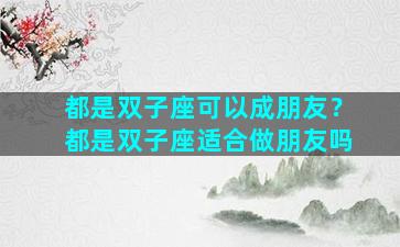 都是双子座可以成朋友？都是双子座适合做朋友吗
