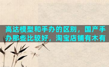 高达模型和手办的区别，国产手办那些比较好，淘宝店铺有木有